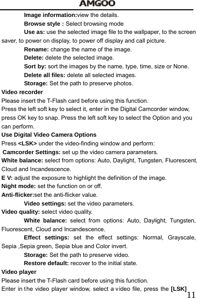   11Image information:view the details. Browse style : Select browsing mode  Use as: use the selected image file to the wallpaper, to the screen saver, to power on display, to power off display and call picture. Rename: change the name of the image. Delete: delete the selected image. Sort by: sort the images by the name, type, time, size or None. Delete all files: delete all selected images. Storage: Set the path to preserve photos. Video recorder     Please insert the T-Flash card before using this function. Press the left soft key to select it, enter in the Digital Camcorder window, press OK key to snap. Press the left soft key to select the Option and you can perform. Use Digital Video Camera Options Press <LSK> under the video-finding window and perform:     Camcorder Settings: set up the video camera parameters.     White balance: select from options: Auto, Daylight, Tungsten, Fluorescent, Cloud and Incandescence. E V: adjust the exposure to highlight the definition of the image. Night mode: set the function on or off. Anti-flicker:set the anti-flicker value. Video settings: set the video parameters.     Video quality: select video quality.   White balance: select from options: Auto, Daylight, Tungsten, Fluorescent, Cloud and Incandescence. Effect settings: set the effect settings: Normal, Grayscale, Sepia ,Sepia green, Sepia blue and Color invert. Storage: Set the path to preserve video. Restore default: recover to the initial state. Video player Please insert the T-Flash card before using this function. Enter in t he video player window, select a video file, press the [LSK] 