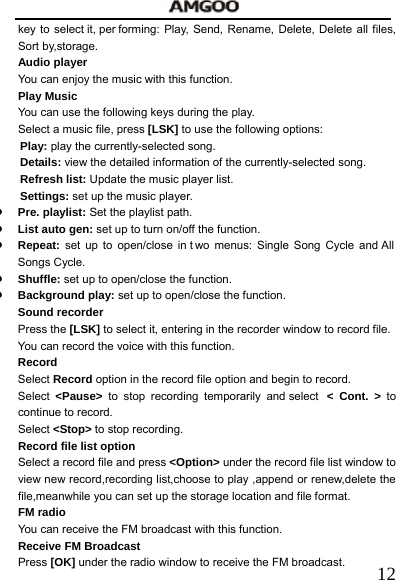   12key to select it, per forming: Play, Send, Rename, Delete, Delete all files, Sort by,storage. Audio player You can enjoy the music with this function.   Play Music You can use the following keys during the play.   Select a music file, press [LSK] to use the following options:     Play: play the currently-selected song. Details: view the detailed information of the currently-selected song. Refresh list: Update the music player list.     Settings: set up the music player.   z Pre. playlist: Set the playlist path. z List auto gen: set up to turn on/off the function. z Repeat:  set up to open/close in t wo menus: Single Song Cycle and All Songs Cycle. z Shuffle: set up to open/close the function. z Background play: set up to open/close the function. Sound recorder Press the [LSK] to select it, entering in the recorder window to record file. You can record the voice with this function.     Record   Select Record option in the record file option and begin to record. Select  <Pause> to stop recording temporarily and select  < Cont. > to continue to record.     Select <Stop> to stop recording. Record file list option   Select a record file and press <Option> under the record file list window to view new record,recording list,choose to play ,append or renew,delete the file,meanwhile you can set up the storage location and file format. FM radio   You can receive the FM broadcast with this function.   Receive FM Broadcast   Press [OK] under the radio window to receive the FM broadcast. 