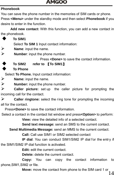   14Phonebook You can save the phone number in the memories of SIM cards or phone. Press <Menu> under the standby mode and then select Phonebook if you desire to enter in the function. Add new contact: With this function, you can add a new contact in the phonebook.  To SIM1 Select To SIM 1 Input contact information:   &frac34; Name: input the name.   &frac34; Number: input the phone number. Press <Done> to save the contact information.  To SIM2    refer to 【To SIM1】  To Phone Select To Phone. Input contact information:   &frac34; Name: input the name. &frac34; Number: input the phone number. &frac34; Caller picture: set up  the caller picture for prompting the incoming call for the contact. &frac34; Caller ringtone: select the r ing tone for prompting the incoming all for the contact. Press<Done> to save the contact information. Select a contact in the contact list window and press<Option> to perform: View: view the detailed info of a selected contact.     Send text message: send an SMS to the current contact. Send Multimedia Message: send an MMS to the current contact.   Call: Call use SIM1 or SIM2 selected contact IP dial: You can conduct SIM1/SIM2 IP dial f or the entr y if the SIM1/SIM2 IP dial function is activated. Edit: edit the current contact. Delete: delete the current contact.     Copy:  You can copy the contact information to phone,SIM1,SIM2 or file. Move: move the contact from phone to the SIM card 1 or 