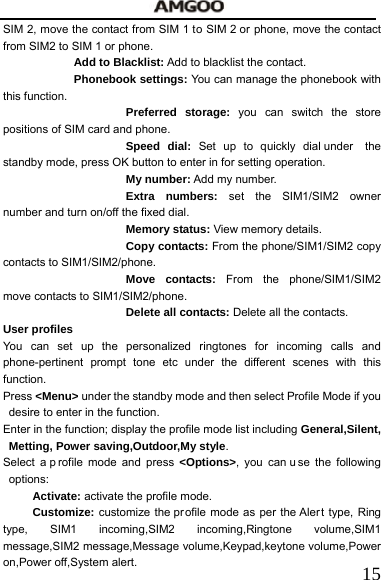   15SIM 2, move the contact from SIM 1 to SIM 2 or phone, move the contact from SIM2 to SIM 1 or phone.     Add to Blacklist: Add to blacklist the contact. Phonebook settings: You can manage the phonebook with this function. Preferred storage: you can switch the store positions of SIM card and phone. Speed dial: Set up to quickly dial under  the standby mode, press OK button to enter in for setting operation. My number: Add my number. Extra numbers: set the SIM1/SIM2 owner number and turn on/off the fixed dial. Memory status: View memory details. Copy contacts: From the phone/SIM1/SIM2 copy contacts to SIM1/SIM2/phone. Move contacts: From the phone/SIM1/SIM2 move contacts to SIM1/SIM2/phone. Delete all contacts: Delete all the contacts. User profiles You can set up the personalized ringtones for incoming calls and phone-pertinent prompt tone etc under the different scenes with this function.   Press <Menu> under the standby mode and then select Profile Mode if you desire to enter in the function. Enter in the function; display the profile mode list including General,Silent, Metting, Power saving,Outdoor,My style. Select a p rofile mode and press <Options>, you can u se the following options:   Activate: activate the profile mode.   Customize: customize the pr ofile mode as per the Aler t type, Ring type, SIM1 incoming,SIM2 incoming,Ringtone volume,SIM1 message,SIM2 message,Message volume,Keypad,keytone volume,Power on,Power off,System alert.   