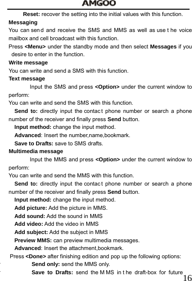   16Reset: recover the setting into the initial values with this function. Messaging You can sen d and receive the SMS and MMS as well as use t he voice mailbox and cell broadcast with this function.   Press <Menu> under the standby mode and then select Messages if you desire to enter in the function. Write message You can write and send a SMS with this function. Text message Input the SMS and press <Option> under the current window to perform:  You can write and send the SMS with this function. Send to: directly input the contac t phone number or search a phone number of the receiver and finally press Send button. Input method: change the input method. Advanced: Insert the number,name,bookmark.  Save to Drafts: save to SMS drafts.  Multimedia message Input the MMS and press <Option> under the current window to perform:  You can write and send the MMS with this function. Send to: directly input the contac t phone number or search a phone number of the receiver and finally press Send button. Input method: change the input method. Add picture: Add the picture in MMS. Add sound: Add the sound in MMS Add video: Add the video in MMS Add subject: Add the subject in MMS Preview MMS: can preview multimedia messages. Advanced: Insert the attachment,bookmark. Press <Done> after finishing edition and pop up the following options:    Send only: send the MMS only.  Save to Drafts: send the M MS in t he draft-box for future 