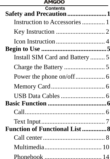   Contents Safety and Precaution........................1Instruction to Accessories .............. 1Key Instruction ..............................2Icon Instruction.............................. 4Begin to Use ........................................5Install SIM Card and Battery......... 5Charge the Battery .........................5Power the phone on/off.................. 6Memory Card................................. 6USB Data Cables ........................... 6Basic Function ....................................6Call................................................. 6Text Input....................................... 7Function of Functional List...............8Call center...................................... 8Multimedia................................... 10Phonebook ................................... 14