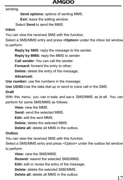   17sending.  Send options: options of senting MMS.  Exit: leave the editing window. Select Send to send the MMS. Inbox You can view the received SMS with this function.     Select a SMS/MMS entry and press <Option> under the inbox list window to perform:   Reply by SMS: reply the message to the sender. Reply by MMS: reply the MMS to sender. Call sender: You can call the sender. Forward: forward the entry to other; Delete: delete the entry of the message; Advanced:  Use number: use the numbers in the message;  Use USSD:Use the data dial-up or send to voice call in the SMS. Draft With this menu, you can cr eate and sav e SMS/MMS as dr aft. You can perform for some SMS/MMS as follows: View: view the MMS. Send: send the selected MMS. Edit: edit the sent MMS. Delete: delete the selected MMS. Delete all: delete all MMS in the outbox. Outbox You can view the received SMS with this function.     Select a SMS/MMS entry and press <Option> under the outbox list window to perform: View: view the SMS/MMS. Resend: resend the selected SMS/MMS. Edit: edit or revise the entry of the message. Delete: delete the selected SMS/MMS. Delete all: delete all MMS in the outbox. 
