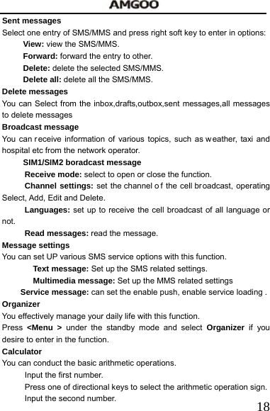   18Sent messages Select one entry of SMS/MMS and press right soft key to enter in options: View: view the SMS/MMS. Forward: forward the entry to other. Delete: delete the selected SMS/MMS. Delete all: delete all the SMS/MMS. Delete messages You can Select from the inbox,drafts,outbox,sent messages,all messages to delete messages Broadcast message You can r eceive information of various topics, such as w eather, taxi and hospital etc from the network operator.   SIM1/SIM2 boradcast message Receive mode: select to open or close the function. Channel settings: set the channel o f the cell broadcast, operating Select, Add, Edit and Delete.   Languages: set up to receive the cell broadcast of all language or not. Read messages: read the message. Message settings You can set UP various SMS service options with this function.   Text message: Set up the SMS related settings. Multimedia message: Set up the MMS related settings Service message: can set the enable push, enable service loading . Organizer You effectively manage your daily life with this function. Press <Menu > under the standby mode and select Organizer  if you desire to enter in the function. Calculator   You can conduct the basic arithmetic operations.     Input the first number.     Press one of directional keys to select the arithmetic operation sign.   Input the second number.     