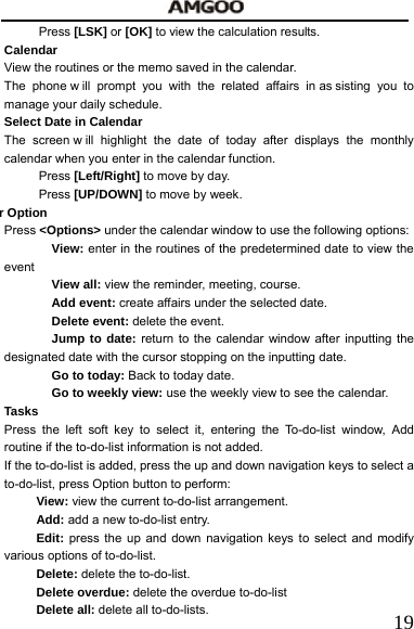   19Press [LSK] or [OK] to view the calculation results.     Calendar View the routines or the memo saved in the calendar. The phone w ill prompt you with the related affairs in as sisting you to manage your daily schedule.   Select Date in Calendar   The screen w ill highlight the date of today after displays the monthly calendar when you enter in the calendar function.   Press [Left/Right] to move by day.   Press [UP/DOWN] to move by week.       r Option  Press <Options> under the calendar window to use the following options:   View: enter in the routines of the predetermined date to view the event View all: view the reminder, meeting, course. Add event: create affairs under the selected date.     Delete event: delete the event. Jump to date: return to the calendar window after inputting the designated date with the cursor stopping on the inputting date.     Go to today: Back to today date. Go to weekly view: use the weekly view to see the calendar. Tasks Press the left soft key to select it, entering the To-do-list window, Add routine if the to-do-list information is not added. If the to-do-list is added, press the up and down navigation keys to select a to-do-list, press Option button to perform:   View: view the current to-do-list arrangement.     Add: add a new to-do-list entry. Edit: press the up and down navigation keys to select and modify various options of to-do-list. Delete: delete the to-do-list.    Delete overdue: delete the overdue to-do-list Delete all: delete all to-do-lists.   