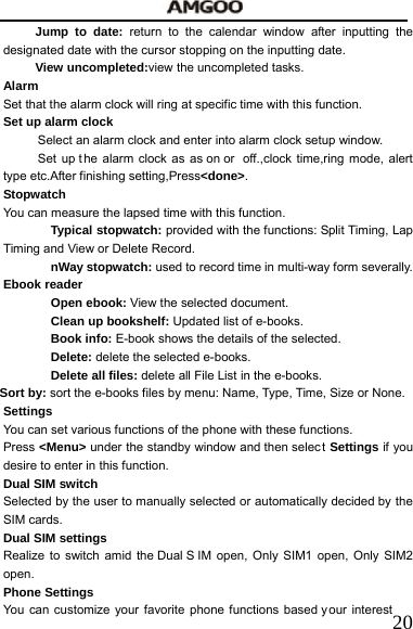   20Jump to date: return to the calendar window after inputting the designated date with the cursor stopping on the inputting date. View uncompleted:view the uncompleted tasks. Alarm  Set that the alarm clock will ring at specific time with this function.     Set up alarm clock Select an alarm clock and enter into alarm clock setup window.     Set up t he alarm clock as as on or  off.,clock time,ring mode, alert    type etc.After finishing setting,Press<done>. Stopwatch  You can measure the lapsed time with this function. Typical stopwatch: provided with the functions: Split Timing, Lap Timing and View or Delete Record. nWay stopwatch: used to record time in multi-way form severally. Ebook reader Open ebook: View the selected document. Clean up bookshelf: Updated list of e-books. Book info: E-book shows the details of the selected. Delete: delete the selected e-books. Delete all files: delete all File List in the e-books. Sort by: sort the e-books files by menu: Name, Type, Time, Size or None. Settings  You can set various functions of the phone with these functions. Press <Menu> under the standby window and then select Settings if you desire to enter in this function. Dual SIM switch   Selected by the user to manually selected or automatically decided by the SIM cards.   Dual SIM settings   Realize to switch amid the Dual S IM open, Only SIM1 open, Only SIM2 open. Phone Settings You can customize your favorite phone functions based y our interest 