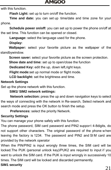   21with this function.   Flash Light: set up to turn on/off the function. Time and date: you can set up  time/date and time zone for your phone.   Schedule power on/off: you can set up to power the phone on/off at the set time. This function can be opened or closed. Language: select the language used for the phone. Display: Wallpaper:  select your favorite picture as the wallpaper of the standbywindow.  Screen saver: select your favorite picture as the screen protection.   Show date and time: set up to open/close the function Dedicated Key: edit the up, down left,right keys. Flight mode:set up normal mode or flight mode. LCD backlight: set the brightness and time. Network Settings Set up the phone network with this function.   SIM1/ SIM2 network settings: Network selection: press the up and down navigation keys to select the ways of connecting with the network in Re-search, Select network and search mode and press the OK button to finish the setup. Preferences: select the priority Network. Security Settings You can manage your phone safely with this function. The phone password, SIM card password and PIN2 suppor t 4-8digits, do not support other characters. The original password of the phone w hen leaving the factory is 1234.  The password and PIN2 and SI M card are provided by the network operator When the PIN/PIN2 is input wrongly three times, the SIM card will be locked.The PUK (personal unlock key)/PUK2 are required to input if you want to unlock the SIM card. If the PUK is input wrongly in successively 10 times. The SIM card will be locked and discarded permanently.       SIM1 security   