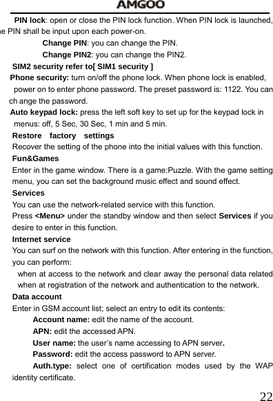   22PIN lock: open or close the PIN lock function. When PIN lock is launched, he PIN shall be input upon each power-on.    Change PIN: you can change the PIN.    Change PIN2: you can change the PIN2. SIM2 security refer to[ SIM1 security ] Phone security: turn on/off the phone lock. When phone lock is enabled,     power on to enter phone password. The preset password is: 1122. You can   ch ange the password. Auto keypad lock: press the left soft key to set up for the keypad lock in       menus: off, 5 Sec, 30 Sec, 1 min and 5 min. Restore  factory  settings Recover the setting of the phone into the initial values with this function.     Fun&amp;Games Enter in the game window. There is a game:Puzzle. With the game setting menu, you can set the background music effect and sound effect. Services  You can use the network-related service with this function.     Press <Menu> under the standby window and then select Services if you desire to enter in this function. Internet service You can surf on the network with this function. After entering in the function, you can perform: when at access to the network and clear away the personal data related when at registration of the network and authentication to the network. Data account   Enter in GSM account list; select an entry to edit its contents: Account name: edit the name of the account. APN: edit the accessed APN.    User name: the user&rsquo;s name accessing to APN server. Password: edit the access password to APN server. Auth.type: select one of certification modes used by the WAP identity certificate.  