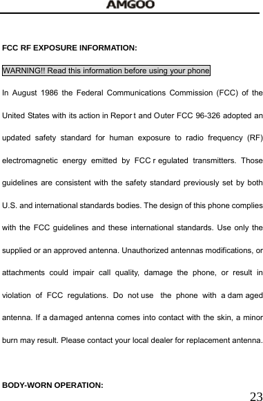   23  FCC RF EXPOSURE INFORMATION: WARNING!! Read this information before using your phone In August 1986 the Federal Communications Commission (FCC) of the United States with its action in Repor t and Outer FCC 96-326 adopted an updated safety standard for human exposure to radio frequency (RF) electromagnetic energy emitted by FCC r egulated transmitters. Those guidelines are consistent with the safety standard previously set by both U.S. and international standards bodies. The design of this phone complies with the FCC guidelines and these international standards. Use only the supplied or an approved antenna. Unauthorized antennas modifications, or attachments could impair call quality, damage the phone, or result in violation of FCC regulations. Do not use  the phone with a dam aged antenna. If a damaged antenna comes into contact with the skin, a minor burn may result. Please contact your local dealer for replacement antenna.  BODY-WORN OPERATION: 