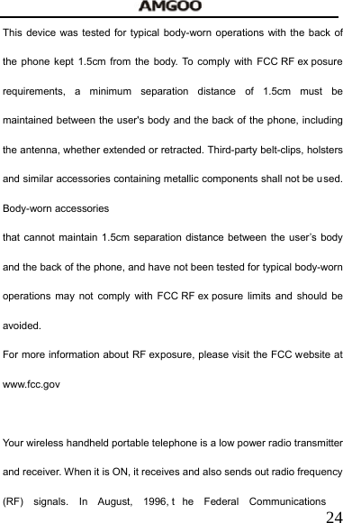   24This device was tested for typical body-worn operations with the back of the phone kept 1.5cm from the body. To comply with FCC RF ex posure requirements, a minimum separation distance of 1.5cm must be maintained between the user's body and the back of the phone, including the antenna, whether extended or retracted. Third-party belt-clips, holsters and similar accessories containing metallic components shall not be used. Body-worn accessories that cannot maintain 1.5cm separation distance between the user&rsquo;s body and the back of the phone, and have not been tested for typical body-worn operations may not comply with FCC RF ex posure limits and should be avoided. For more information about RF exposure, please visit the FCC website at www.fcc.gov  Your wireless handheld portable telephone is a low power radio transmitter and receiver. When it is ON, it receives and also sends out radio frequency (RF) signals. In August, 1996, t he Federal Communications 