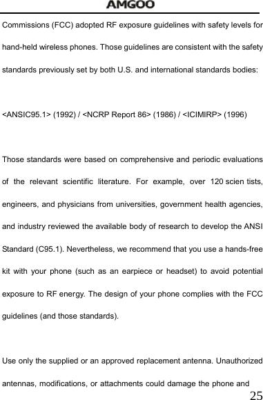   25Commissions (FCC) adopted RF exposure guidelines with safety levels for hand-held wireless phones. Those guidelines are consistent with the safety standards previously set by both U.S. and international standards bodies:  <ANSIC95.1> (1992) / <NCRP Report 86> (1986) / <ICIMIRP> (1996)  Those standards were based on comprehensive and periodic evaluations of the relevant scientific literature. For example, over 120 scien tists, engineers, and physicians from universities, government health agencies, and industry reviewed the available body of research to develop the ANSI Standard (C95.1). Nevertheless, we recommend that you use a hands-free kit with your phone (such as an earpiece or headset) to avoid potential exposure to RF energy. The design of your phone complies with the FCC guidelines (and those standards).  Use only the supplied or an approved replacement antenna. Unauthorized antennas, modifications, or attachments could damage the phone and 
