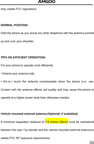   26may violate FCC regulations.    NORMAL POSITION:   Hold the phone as you would any other telephone with the antenna pointed up and over your shoulder.  TIPS ON EFFICIENT OPERATION:  For your phone to operate most efficiently: &bull; Extend your antenna fully. &bull; Do no t touch the antenna unnecessarily when the phone is in  use. Contact with the antenna affects call quality and may cause the phone to operate at a higher power level than otherwise needed.  Vehicle mounted external antenna (Optional, if available)) A minimum separation distance of 7.9 inches (20cm) must be maintained between the user / by stander and the vehicle mounted external antenna to satisfy FCC RF exposure requirements. 