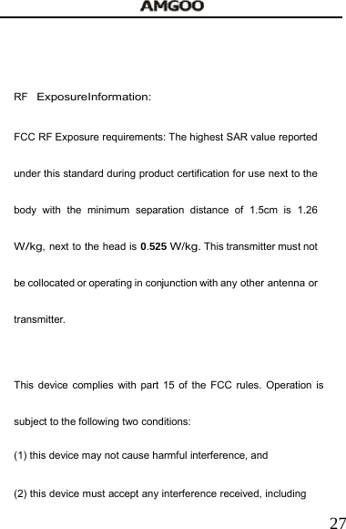   27  RF Exposure Information: FCC RF Exposure requirements: The highest SAR value reported under this standard during product certification for use next to the body with the minimum separation distance of 1.5cm is 1.26 W/kg, next to the head is 0.525 W/kg. This transmitter must not be collocated or operating in conjunction with any other  antenna or transmitter.   This device complies with part 15 of the FCC rules. Operation is subject to the following two conditions: (1) this device may not cause harmful interference, and (2) this device must accept any interference received, including 