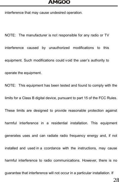   28interference that may cause undesired operation.   NOTE:  The manufacturer is not responsible for any radio or TV interference caused by unauthorized modifications to this equipment. Such modifications could v oid the user&rsquo;s authority to operate the equipment. NOTE:  This equipment has been tested and found to comply with the limits for a Class B digital device, pursuant to part 15 of the FCC Rules. These limits are designed to provide reasonable protection against harmful interference in a residential installation. This equipment generates uses and can radiate radio frequency energy and, if not installed and used in a ccordance with the instructions, may cause harmful interference to radio communications. However, there is no guarantee that interference will not occur in a particular installation. If 