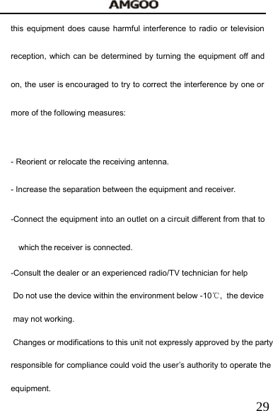   29this equipment does cause harmful interference to radio or television reception, which can be determined by turning the equipment off and on, the user is encouraged to try to correct the interference by one or more of the following measures:   - Reorient or relocate the receiving antenna. - Increase the separation between the equipment and receiver. -Connect the equipment into an outlet on a circuit different from that to which the receiver is connected. -Consult the dealer or an experienced radio/TV technician for help  Do not use the device within the environment below -10℃,  the device may not working. Changes or modifications to this unit not expressly approved by the party responsible for compliance could void the user&rsquo;s authority to operate the equipment. 