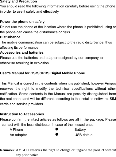 Safety and Precaution   You should read the following information carefully before using the phone in order to use it safely and effectively.  Power the phone on safely Do not use the phone at the location where the phone is prohibited using or the phone can cause the disturbance or risks. Disturbance The mobile communication can be subject to the radio disturbance, thus affecting its performance. Accessories and batteries     Please use the batteries and adapter designed by our company, or otherwise resulting in explosion.  User&rsquo;s Manual for GSM/GPRS Digital Mobile Phone    This Manual is correct in the contents when it is published, however Amgoo reserves the right to modify the technical specifications without other notification. Some contents in the Manual are possibly distinguished from the real phone and will be different according to the installed software, SIM cards and service providers  Instruction to Accessories Please confirm the intact articles as follows are all in the package. Please contact with the local distributer in case of the missed ones. A Phone An adapter z Battery z USB data c   Remarks: AMGOO reserves the right to change or upgrade the product without any prior notice 