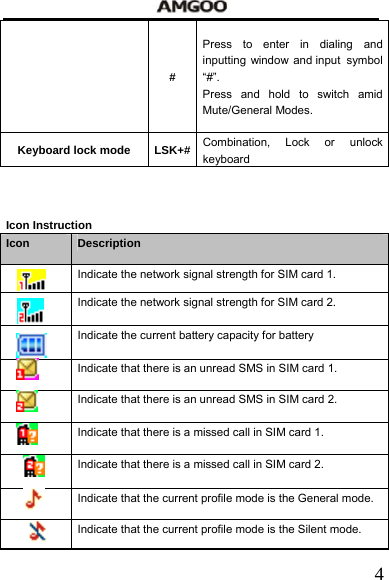   4# Press to enter in dialing and inputting window and input  symbol &ldquo;#&rdquo;. Press and hold to switch amid Mute/General Modes. Keyboard lock mode  LSK+# Combination, Lock or unlock keyboard   Icon Instruction Icon  Description   Indicate the network signal strength for SIM card 1.   Indicate the network signal strength for SIM card 2.   Indicate the current battery capacity for battery   Indicate that there is an unread SMS in SIM card 1.   Indicate that there is an unread SMS in SIM card 2.   Indicate that there is a missed call in SIM card 1.   Indicate that there is a missed call in SIM card 2.   Indicate that the current profile mode is the General mode.     Indicate that the current profile mode is the Silent mode.     