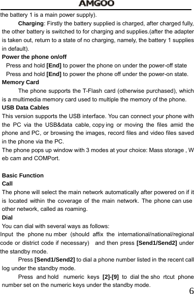   6the battery 1 is a main power supply). Charging: Firstly the battery supplied is charged, after charged fully, the other battery is switched to for charging and supplies.(after the adapter is taken out, return to a state of no charging, namely, the battery 1 supplies in default). Power the phone on/off Press and hold [End] to power the phone on under the power-off state     Press and hold [End] to power the phone off under the power-on state. Memory Card   The phone supports the T-Flash card (otherwise purchased), which is a multimedia memory card used to multiple the memory of the phone.   USB Data Cables This version supports the USB interface. You can connect your phone with the PC via the USB&amp;data cable, copy ing or moving the files amid the phone and PC, or browsing the images, record files and video files saved in the phone via the PC.   The phone pops up window with 3 modes at your choice: Mass storage , W eb cam and COMPort.    Basic Function Call The phone will select the main network automatically after powered on if it is located within the coverage of the main network. The phone can use  other network, called as roaming. Dial You can dial with several ways as follows: Input the phone nu mber (should affix the international/national/regional code or district code if necessary)   and then press [Send1/Send2] under the standby mode. Press [Send1/Send2] to dial a phone number listed in the recent call log under the standby mode.   Press and hold  numeric keys [2]-[9]  to dial the sho rtcut phone number set on the numeric keys under the standby mode.   