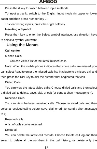  13 Press the # key to switch between input methods To input a blank, switch to the English input mode (in upper or lower case) and then press number key 0. To clear wrong inputs, press the Right soft key. Inserting a Symbol Press the * key to enter the Select symbol interface, use direction keys to select a symbol you want. Using the Menus Call center Missed Calls       You can view a list of the latest missed calls. Note: When the mobile phone indicates that some calls are missed, you can select Read to enter the missed calls list. Navigate to a missed call and then press the Dial key to dial the number that originated that call. Dialed Calls You can view the latest dialed calls. Choose dialed calls and then select a dialed call to delete, save, dial, or edit (or send a short message to it). Received Calls You can view the latest received calls. Choose received calls and then select a received call to delete, save, dial, or edit (or send a short message to it). Rejected calls A list of calls you&rsquo;ve rejected. Delete all   You can delete the latest call records. Choose Delete call log and then select to delete all the numbers in the call history, or delete only the 