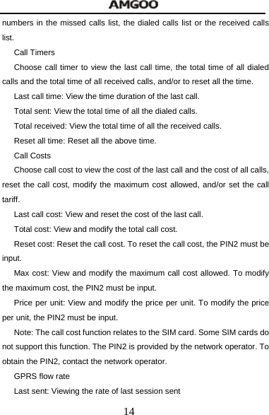  14 numbers in the missed calls list, the dialed calls list or the received calls list. Call Timers Choose call timer to view the last call time, the total time of all dialed calls and the total time of all received calls, and/or to reset all the time. Last call time: View the time duration of the last call. Total sent: View the total time of all the dialed calls. Total received: View the total time of all the received calls. Reset all time: Reset all the above time. Call Costs Choose call cost to view the cost of the last call and the cost of all calls, reset the call cost, modify the maximum cost allowed, and/or set the call tariff. Last call cost: View and reset the cost of the last call. Total cost: View and modify the total call cost. Reset cost: Reset the call cost. To reset the call cost, the PIN2 must be input. Max cost: View and modify the maximum call cost allowed. To modify the maximum cost, the PIN2 must be input. Price per unit: View and modify the price per unit. To modify the price per unit, the PIN2 must be input. Note: The call cost function relates to the SIM card. Some SIM cards do not support this function. The PIN2 is provided by the network operator. To obtain the PIN2, contact the network operator. GPRS flow rate Last sent: Viewing the rate of last session sent 