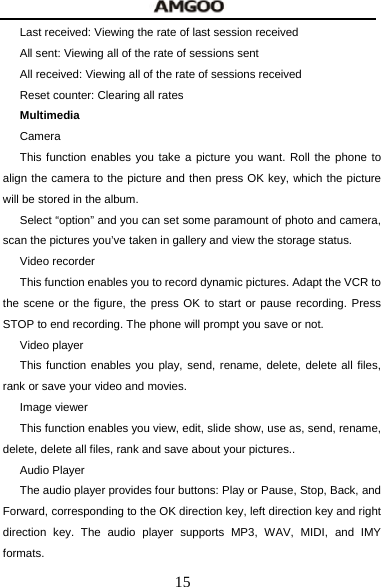  15 Last received: Viewing the rate of last session received All sent: Viewing all of the rate of sessions sent All received: Viewing all of the rate of sessions received Reset counter: Clearing all rates Multimedia Camera   This function enables you take a picture you want. Roll the phone to align the camera to the picture and then press OK key, which the picture will be stored in the album.   Select &ldquo;option&rdquo; and you can set some paramount of photo and camera, scan the pictures you&rsquo;ve taken in gallery and view the storage status. Video recorder This function enables you to record dynamic pictures. Adapt the VCR to the scene or the figure, the press OK to start or pause recording. Press STOP to end recording. The phone will prompt you save or not.   Video player This function enables you play, send, rename, delete, delete all files, rank or save your video and movies. Image viewer This function enables you view, edit, slide show, use as, send, rename, delete, delete all files, rank and save about your pictures.. Audio Player The audio player provides four buttons: Play or Pause, Stop, Back, and Forward, corresponding to the OK direction key, left direction key and right direction key. The audio player supports MP3, WAV, MIDI, and IMY formats. 