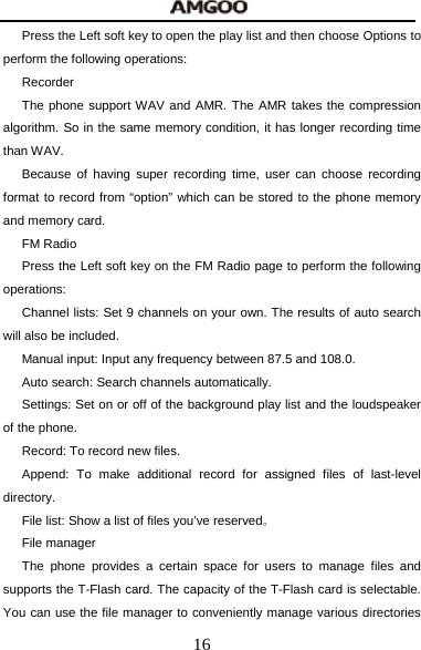  16 Press the Left soft key to open the play list and then choose Options to perform the following operations: Recorder The phone support WAV and AMR. The AMR takes the compression algorithm. So in the same memory condition, it has longer recording time than WAV.   Because of having super recording time, user can choose recording format to record from &ldquo;option&rdquo; which can be stored to the phone memory and memory card. FM Radio Press the Left soft key on the FM Radio page to perform the following operations: Channel lists: Set 9 channels on your own. The results of auto search will also be included. Manual input: Input any frequency between 87.5 and 108.0. Auto search: Search channels automatically. Settings: Set on or off of the background play list and the loudspeaker of the phone. Record: To record new files. Append: To make additional record for assigned files of last-level directory. File list: Show a list of files you&rsquo;ve reserved。 File manager The phone provides a certain space for users to manage files and supports the T-Flash card. The capacity of the T-Flash card is selectable. You can use the file manager to conveniently manage various directories 