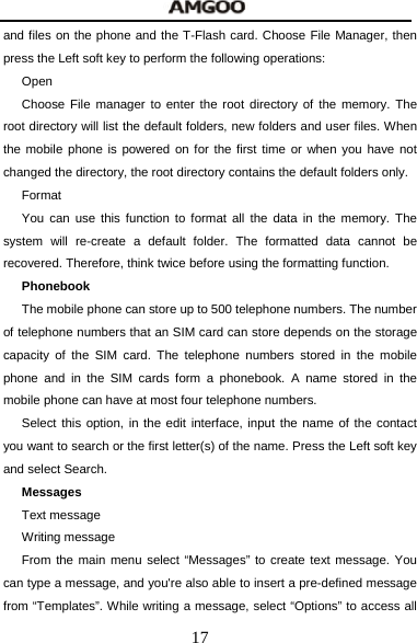  17 and files on the phone and the T-Flash card. Choose File Manager, then press the Left soft key to perform the following operations: Open Choose File manager to enter the root directory of the memory. The root directory will list the default folders, new folders and user files. When the mobile phone is powered on for the first time or when you have not changed the directory, the root directory contains the default folders only. Format You can use this function to format all the data in the memory. The system will re-create a default folder. The formatted data cannot be recovered. Therefore, think twice before using the formatting function. Phonebook The mobile phone can store up to 500 telephone numbers. The number of telephone numbers that an SIM card can store depends on the storage capacity of the SIM card. The telephone numbers stored in the mobile phone and in the SIM cards form a phonebook. A name stored in the mobile phone can have at most four telephone numbers. Select this option, in the edit interface, input the name of the contact you want to search or the first letter(s) of the name. Press the Left soft key and select Search.   Messages Text message Writing message From the main menu select &ldquo;Messages&rdquo; to create text message. You can type a message, and you're also able to insert a pre-defined message from &ldquo;Templates&rdquo;. While writing a message, select &ldquo;Options&rdquo; to access all 