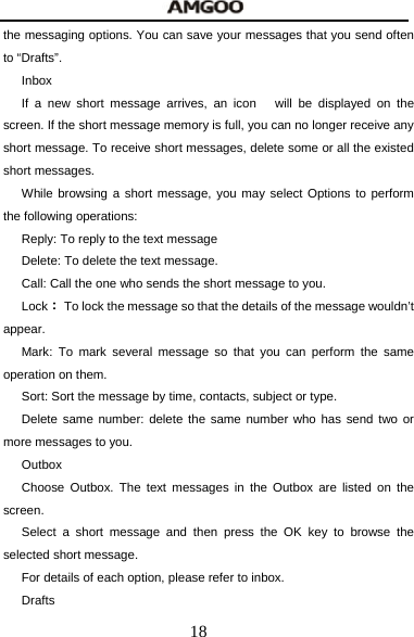  18 the messaging options. You can save your messages that you send often to &ldquo;Drafts&rdquo;. Inbox If a new short message arrives, an icon   will be displayed on the screen. If the short message memory is full, you can no longer receive any short message. To receive short messages, delete some or all the existed short messages. While browsing a short message, you may select Options to perform the following operations: Reply: To reply to the text message Delete: To delete the text message. Call: Call the one who sends the short message to you. Lock：  To lock the message so that the details of the message wouldn&rsquo;t appear. Mark: To mark several message so that you can perform the same operation on them. Sort: Sort the message by time, contacts, subject or type. Delete same number: delete the same number who has send two or more messages to you. Outbox Choose Outbox. The text messages in the Outbox are listed on the screen. Select a short message and then press the OK key to browse the selected short message. For details of each option, please refer to inbox. Drafts 