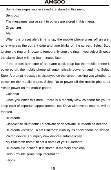  19 Some messages you&rsquo;ve saved are stored in this menu. Sent box The messages you&rsquo;ve sent to others are stored in this menu. Organizer  Alarm When the preset alert time is up, the mobile phone gives off an alert tone whereas the current date and time blinks on the screen. Select Stop to stop the ring or Snooze to temporarily stop the ring. If you select Snooze, the alarm clock will ring four minutes later. If the preset alert time of an alarm clock is up but the mobile phone is powered off, the mobile phone will automatically power on and ring. Select Stop. A prompt message is displayed on the screen, asking you whether to power on the mobile phone. Select No to power off the mobile phone, or Yes to power on the mobile phone. Calendar Once you enter this menu, there is a monthly-view calendar for you to keep track of important appointments, etc. Days with events entered will be marked. Bluetooth Close/close Bluetooth: To activate or deactivate Bluetooth as needed. Bluetooth visibility: To set Bluetooth visibility as show phone or Hidden. Paired device: To inquiry new devices automatically. My Bluetooth name: to set a name of your Bluetooth Bluetooth file location: It is stored in memory card only. Help: Provide some help information. Ebook 