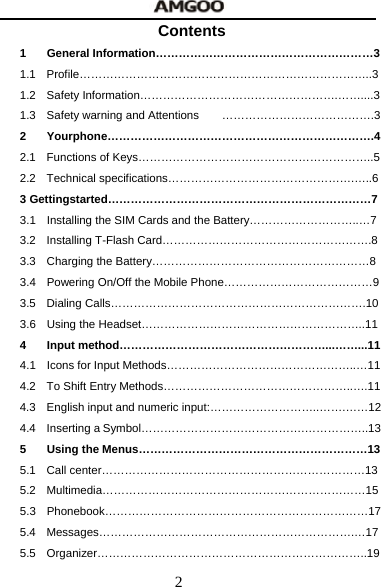  2 Contents 1 General Information&hellip;&hellip;&hellip;&hellip;&hellip;&hellip;&hellip;&hellip;&hellip;&hellip;&hellip;&hellip;&hellip;&hellip;&hellip;&hellip;&hellip;&hellip;&hellip;3 1.1 Profile&hellip;&hellip;&hellip;&hellip;&hellip;&hellip;&hellip;&hellip;&hellip;&hellip;&hellip;&hellip;&hellip;&hellip;&hellip;&hellip;&hellip;&hellip;&hellip;&hellip;&hellip;&hellip;&hellip;&hellip;&hellip;..3 1.2 Safety Information&hellip;&hellip;&hellip;&hellip;&hellip;&hellip;&hellip;&hellip;&hellip;&hellip;&hellip;&hellip;&hellip;&hellip;&hellip;&hellip;&hellip;.&hellip;&hellip;....3 1.3  Safety warning and Attentions  &hellip;&hellip;&hellip;&hellip;&hellip;&hellip;&hellip;&hellip;&hellip;&hellip;&hellip;&hellip;&hellip;.3 2 Yourphone&hellip;&hellip;&hellip;&hellip;&hellip;&hellip;&hellip;&hellip;&hellip;&hellip;&hellip;&hellip;&hellip;&hellip;&hellip;&hellip;&hellip;&hellip;&hellip;&hellip;&hellip;&hellip;&hellip;.4 2.1  Functions of Keys&hellip;&hellip;&hellip;&hellip;&hellip;&hellip;&hellip;&hellip;&hellip;&hellip;&hellip;&hellip;&hellip;&hellip;&hellip;&hellip;&hellip;&hellip;&hellip;&hellip;..5 2.2 Technical specifications&hellip;&hellip;&hellip;&hellip;&hellip;&hellip;&hellip;&hellip;&hellip;&hellip;&hellip;&hellip;&hellip;&hellip;&hellip;&hellip;.&hellip;..6 3 Gettingstarted&hellip;&hellip;&hellip;&hellip;&hellip;&hellip;&hellip;&hellip;&hellip;&hellip;&hellip;&hellip;&hellip;&hellip;&hellip;&hellip;&hellip;&hellip;&hellip;&hellip;&hellip;&hellip;&hellip;7 3.1  Installing the SIM Cards and the Battery&hellip;&hellip;&hellip;&hellip;&hellip;&hellip;&hellip;&hellip;&hellip;..&hellip;7 3.2 Installing T-Flash Card&hellip;&hellip;&hellip;&hellip;&hellip;&hellip;&hellip;&hellip;&hellip;&hellip;&hellip;&hellip;&hellip;&hellip;&hellip;&hellip;&hellip;&hellip;.8 3.3  Charging the Battery&hellip;&hellip;&hellip;&hellip;&hellip;&hellip;&hellip;&hellip;&hellip;&hellip;&hellip;&hellip;&hellip;&hellip;&hellip;&hellip;&hellip;&hellip;&hellip;8 3.4  Powering On/Off the Mobile Phone&hellip;&hellip;&hellip;&hellip;&hellip;&hellip;&hellip;&hellip;&hellip;&hellip;&hellip;&hellip;&hellip;9 3.5 Dialing Calls&hellip;&hellip;&hellip;&hellip;&hellip;&hellip;&hellip;&hellip;&hellip;&hellip;&hellip;&hellip;&hellip;&hellip;&hellip;&hellip;&hellip;&hellip;&hellip;&hellip;&hellip;&hellip;.10 3.6 Using the Headset&hellip;&hellip;&hellip;&hellip;&hellip;&hellip;&hellip;&hellip;&hellip;&hellip;&hellip;&hellip;&hellip;&hellip;&hellip;&hellip;&hellip;&hellip;&hellip;..11 4 Input method&hellip;&hellip;&hellip;&hellip;&hellip;&hellip;&hellip;&hellip;&hellip;&hellip;&hellip;&hellip;&hellip;&hellip;&hellip;&hellip;&hellip;&hellip;...&hellip;&hellip;...11 4.1  Icons for Input Methods&hellip;&hellip;&hellip;&hellip;&hellip;&hellip;&hellip;&hellip;&hellip;&hellip;&hellip;&hellip;&hellip;&hellip;&hellip;&hellip;..&hellip;11 4.2  To Shift Entry Methods&hellip;&hellip;&hellip;&hellip;&hellip;&hellip;&hellip;&hellip;&hellip;&hellip;&hellip;&hellip;&hellip;&hellip;&hellip;&hellip;..&hellip;.11 4.3  English input and numeric input:&hellip;&hellip;&hellip;&hellip;&hellip;&hellip;&hellip;&hellip;&hellip;..&hellip;&hellip;.&hellip;&hellip;12 4.4  Inserting a Symbol&hellip;&hellip;&hellip;&hellip;&hellip;&hellip;&hellip;&hellip;&hellip;&hellip;&hellip;&hellip;&hellip;&hellip;.&hellip;&hellip;&hellip;&hellip;&hellip;..13 5 Using the Menus&hellip;&hellip;&hellip;&hellip;&hellip;&hellip;&hellip;&hellip;&hellip;&hellip;&hellip;&hellip;&hellip;&hellip;&hellip;&hellip;&hellip;&hellip;&hellip;&hellip;13 5.1 Call center&hellip;&hellip;&hellip;&hellip;&hellip;&hellip;&hellip;&hellip;&hellip;&hellip;&hellip;&hellip;&hellip;&hellip;&hellip;&hellip;&hellip;&hellip;&hellip;&hellip;&hellip;&hellip;&hellip;13 5.2 Multimedia&hellip;&hellip;&hellip;&hellip;&hellip;&hellip;&hellip;&hellip;&hellip;&hellip;&hellip;&hellip;&hellip;&hellip;&hellip;&hellip;&hellip;&hellip;&hellip;&hellip;&hellip;&hellip;&hellip;15 5.3 Phonebook&hellip;&hellip;&hellip;&hellip;&hellip;&hellip;&hellip;&hellip;&hellip;&hellip;&hellip;&hellip;&hellip;&hellip;&hellip;&hellip;&hellip;&hellip;&hellip;&hellip;&hellip;&hellip;&hellip;17 5.4 Messages&hellip;&hellip;&hellip;&hellip;&hellip;&hellip;&hellip;&hellip;&hellip;&hellip;&hellip;&hellip;&hellip;&hellip;&hellip;&hellip;&hellip;&hellip;&hellip;&hellip;&hellip;&hellip;.&hellip;17 5.5 Organizer&hellip;&hellip;&hellip;&hellip;&hellip;&hellip;&hellip;&hellip;&hellip;&hellip;&hellip;&hellip;&hellip;&hellip;&hellip;&hellip;&hellip;&hellip;&hellip;&hellip;&hellip;&hellip;&hellip;..19 