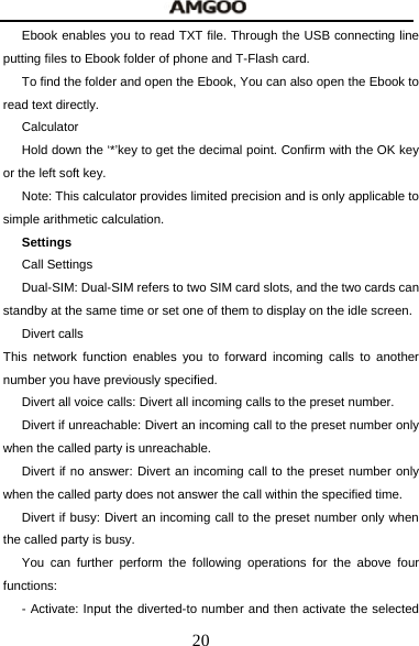  20 Ebook enables you to read TXT file. Through the USB connecting line putting files to Ebook folder of phone and T-Flash card. To find the folder and open the Ebook, You can also open the Ebook to read text directly. Calculator Hold down the &lsquo;*&rsquo;key to get the decimal point. Confirm with the OK key or the left soft key. Note: This calculator provides limited precision and is only applicable to simple arithmetic calculation.   Settings          Call Settings Dual-SIM: Dual-SIM refers to two SIM card slots, and the two cards can standby at the same time or set one of them to display on the idle screen.   Divert calls This network function enables you to forward incoming calls to another number you have previously specified.   Divert all voice calls: Divert all incoming calls to the preset number. Divert if unreachable: Divert an incoming call to the preset number only when the called party is unreachable. Divert if no answer: Divert an incoming call to the preset number only when the called party does not answer the call within the specified time. Divert if busy: Divert an incoming call to the preset number only when the called party is busy. You can further perform the following operations for the above four functions: - Activate: Input the diverted-to number and then activate the selected 