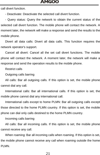  21 call divert function. - Deactivate: Deactivate the selected call divert function. - Query status: Query the network to obtain the current status of the selected call divert function. The mobile phone will contact the network. A moment later, the network will make a response and send the results to the mobile phone. Divert all data calls: Divert all data calls. This function requires the network operator's support. Cancel all divert: Cancel all the set call divert functions. The mobile phone will contact the network. A moment later, the network will make a response and send the operation results to the mobile phone. Restrict calls Outgoing calls barring All calls: Bar all outgoing calls. If this option is set, the mobile phone cannot dial any call. International calls: Bar all international calls. If this option is set, the mobile phone cannot dial any international call. International calls except to home PLMN: Bar all outgoing calls except those directed to the home PLMN country. If this option is set, the mobile phone can dial only calls destined to the home PLMN country.     Incoming calls barring All calls: Bar all incoming calls. If this option is set, the mobile phone cannot receive any call. When roaming: Bar all incoming calls when roaming. If this option is set, the mobile phone cannot receive any call when roaming outside the home PLMN. 