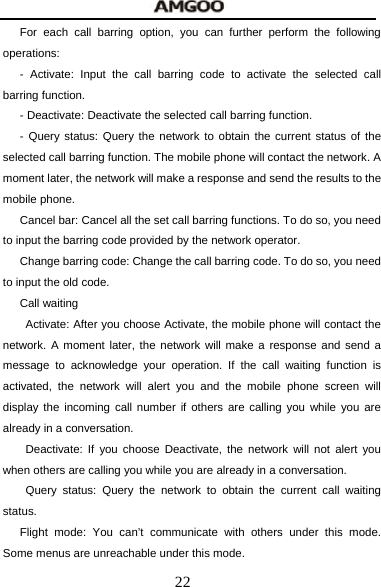  22 For each call barring option, you can further perform the following operations: - Activate: Input the call barring code to activate the selected call barring function. - Deactivate: Deactivate the selected call barring function. - Query status: Query the network to obtain the current status of the selected call barring function. The mobile phone will contact the network. A moment later, the network will make a response and send the results to the mobile phone. Cancel bar: Cancel all the set call barring functions. To do so, you need to input the barring code provided by the network operator. Change barring code: Change the call barring code. To do so, you need to input the old code. Call waiting   Activate: After you choose Activate, the mobile phone will contact the network. A moment later, the network will make a response and send a message to acknowledge your operation. If the call waiting function is activated, the network will alert you and the mobile phone screen will display the incoming call number if others are calling you while you are already in a conversation.  Deactivate: If you choose Deactivate, the network will not alert you when others are calling you while you are already in a conversation.  Query status: Query the network to obtain the current call waiting status. Flight mode: You can&rsquo;t communicate with others under this mode. Some menus are unreachable under this mode. 