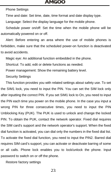  23 Phone Settings Time and date: Set time, date, time format and date display type. Language: Select the display language for the mobile phone. Schedule power on/off: Set the time when the mobile phone will be automatically powered on or off. Alert: Before entering an area where the use of mobile phones is forbidden, make sure that the scheduled power-on function is deactivated to avoid accidents. Magic eye: An additional function embedded in the phone. Shortcut: To add, edit or delete functions as needed. Power management: Show the remaining battery level. Security Settings This function provides you with related settings about safety use. To set the SIM1 lock, you need to input the PIN. You can set the SIM lock only after inputting the correct PIN. If you set SIM1 lock to On, you need to input the PIN each time you power on the mobile phone. In the case you input a wrong PIN for three consecutive times, you need to input the PIN Unblocking Key (PUK). The PUK is used to unlock and change the locked PIN. To obtain the PUK, contact the network operator. Fixed dial requires the SIM card's support and the network operator's support. When the fixed dial function is activated, you can dial only the numbers in the fixed dial list. To activate the fixed dial function, you need to input the PIN2. Barred dial requires SIM card&rsquo;s support, you can activate or deactivate barring of some or all calls. Phone lock enables you to lock/unlock the phone. Input password to switch on or off the phone.   Restore factory settings 