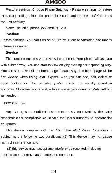  24 Restore settings: Choose Phone Settings > Restore settings to restore the factory settings. Input the phone lock code and then select OK or press the Left soft key. Note: The initial phone lock code is 1234. Pastime Games settings: You can turn on or turn off Audio or Vibration and modify volume as needed. Service This function enables you to view the internet. Your phone will ask you with existed way. You can start to view only by starting corresponding way. You can store a website of home page in each way. The home page will be first viewed when using WAP explore. And you can add, edit, delete or send bookmarks. The websites you&rsquo;ve visited are usually stored in Histories. Moreover, you are able to set some paramount of WAP settings as needed. FCC Caution   Any Changes or modifications not expressly approved by the party responsible for compliance could void the user&rsquo;s authority to operate the equipment.  This device complies with part 15 of the FCC Rules. Operation is subject to the following two conditions: (1) This device may not cause harmful interference, and   (2) this device must accept any interference received, including interference that may cause undesired operation.    