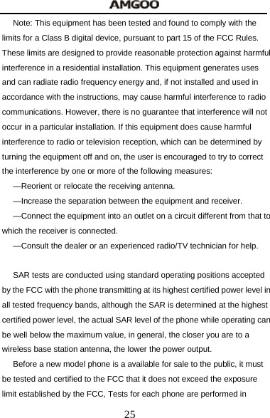  25 Note: This equipment has been tested and found to comply with the limits for a Class B digital device, pursuant to part 15 of the FCC Rules. These limits are designed to provide reasonable protection against harmful interference in a residential installation. This equipment generates uses and can radiate radio frequency energy and, if not installed and used in accordance with the instructions, may cause harmful interference to radio communications. However, there is no guarantee that interference will not occur in a particular installation. If this equipment does cause harmful interference to radio or television reception, which can be determined by turning the equipment off and on, the user is encouraged to try to correct the interference by one or more of the following measures:   &mdash;Reorient or relocate the receiving antenna.   &mdash;Increase the separation between the equipment and receiver.   &mdash;Connect the equipment into an outlet on a circuit different from that to which the receiver is connected.   &mdash;Consult the dealer or an experienced radio/TV technician for help.    SAR tests are conducted using standard operating positions accepted by the FCC with the phone transmitting at its highest certified power level in all tested frequency bands, although the SAR is determined at the highest certified power level, the actual SAR level of the phone while operating can be well below the maximum value, in general, the closer you are to a wireless base station antenna, the lower the power output.   Before a new model phone is a available for sale to the public, it must be tested and certified to the FCC that it does not exceed the exposure limit established by the FCC, Tests for each phone are performed in 