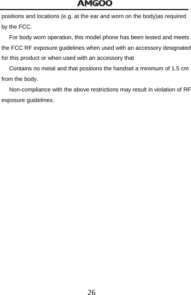  26 positions and locations (e.g. at the ear and worn on the body)as required by the FCC.   For body worn operation, this model phone has been tested and meets the FCC RF exposure guidelines when used with an accessory designated for this product or when used with an accessory that   Contains no metal and that positions the handset a minimum of 1.5 cm from the body.   Non-compliance with the above restrictions may result in violation of RF exposure guidelines.
