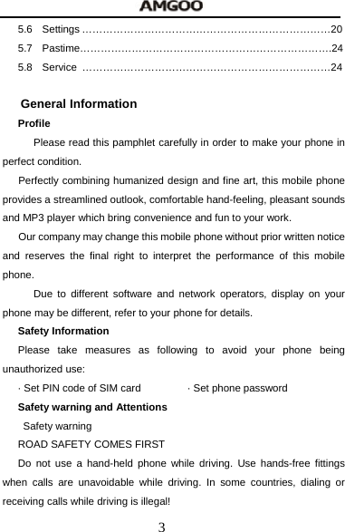  3 5.6 Settings &hellip;&hellip;&hellip;&hellip;&hellip;&hellip;&hellip;&hellip;&hellip;&hellip;&hellip;&hellip;&hellip;&hellip;&hellip;&hellip;&hellip;&hellip;&hellip;&hellip;&hellip;&hellip;&hellip;&hellip;20 5.7 Pastime&hellip;&hellip;&hellip;&hellip;&hellip;&hellip;&hellip;&hellip;&hellip;&hellip;&hellip;&hellip;&hellip;&hellip;&hellip;&hellip;&hellip;&hellip;&hellip;&hellip;&hellip;&hellip;&hellip;&hellip;.24 5.8 Service &hellip;&hellip;&hellip;&hellip;&hellip;&hellip;&hellip;&hellip;&hellip;&hellip;&hellip;&hellip;&hellip;&hellip;&hellip;&hellip;&hellip;&hellip;&hellip;&hellip;&hellip;&hellip;&hellip;&hellip;24  General Information Profile       Please read this pamphlet carefully in order to make your phone in perfect condition.  Perfectly combining humanized design and fine art, this mobile phone provides a streamlined outlook, comfortable hand-feeling, pleasant sounds and MP3 player which bring convenience and fun to your work.   Our company may change this mobile phone without prior written notice and reserves the final right to interpret the performance of this mobile phone.    Due to different software and network operators, display on your phone may be different, refer to your phone for details. Safety Information   Please take measures as following to avoid your phone being unauthorized use: &middot; Set PIN code of SIM card                  &middot; Set phone password Safety warning and Attentions  Safety warning ROAD SAFETY COMES FIRST Do not use a hand-held phone while driving. Use hands-free fittings when calls are unavoidable while driving. In some countries, dialing or receiving calls while driving is illegal! 