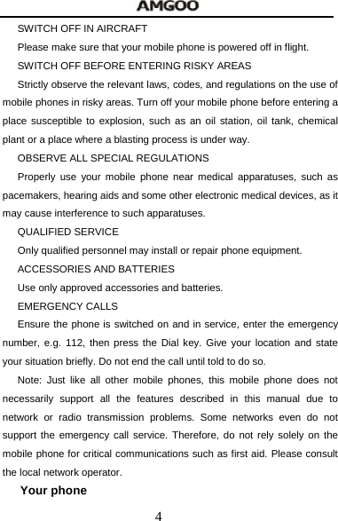  4 SWITCH OFF IN AIRCRAFT     Please make sure that your mobile phone is powered off in flight. SWITCH OFF BEFORE ENTERING RISKY AREAS Strictly observe the relevant laws, codes, and regulations on the use of mobile phones in risky areas. Turn off your mobile phone before entering a place susceptible to explosion, such as an oil station, oil tank, chemical plant or a place where a blasting process is under way. OBSERVE ALL SPECIAL REGULATIONS Properly use your mobile phone near medical apparatuses, such as pacemakers, hearing aids and some other electronic medical devices, as it may cause interference to such apparatuses. QUALIFIED SERVICE Only qualified personnel may install or repair phone equipment.   ACCESSORIES AND BATTERIES Use only approved accessories and batteries. EMERGENCY CALLS Ensure the phone is switched on and in service, enter the emergency number, e.g. 112, then press the Dial key. Give your location and state your situation briefly. Do not end the call until told to do so. Note: Just like all other mobile phones, this mobile phone does not necessarily support all the features described in this manual due to network or radio transmission problems. Some networks even do not support the emergency call service. Therefore, do not rely solely on the mobile phone for critical communications such as first aid. Please consult the local network operator. Your phone 