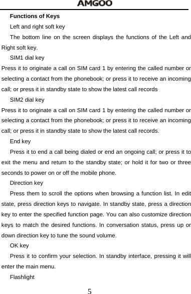  5 Functions of Keys Left and right soft key The bottom line on the screen displays the functions of the Left and Right soft key. SIM1 dial key Press it to originate a call on SIM card 1 by entering the called number or selecting a contact from the phonebook; or press it to receive an incoming call; or press it in standby state to show the latest call records SIM2 dial key Press it to originate a call on SIM card 1 by entering the called number or selecting a contact from the phonebook; or press it to receive an incoming call; or press it in standby state to show the latest call records. End key Press it to end a call being dialed or end an ongoing call; or press it to exit the menu and return to the standby state; or hold it for two or three seconds to power on or off the mobile phone. Direction key Press them to scroll the options when browsing a function list. In edit state, press direction keys to navigate. In standby state, press a direction key to enter the specified function page. You can also customize direction keys to match the desired functions. In conversation status, press up or down direction key to tune the sound volume. OK key Press it to confirm your selection. In standby interface, pressing it will enter the main menu. Flashlight 