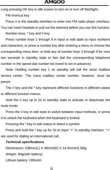  6 Long pressing OK key in idle screen to turn on or turn off flashlight. FM shortcut key Press it in the standby interface to enter into FM radio player interface. You can insert headset or pull out the antenna before you use this function. Number keys, * key and # key Press number keys 1 through 9 in input or edit state to input numbers and characters; or press a number key after entering a menu to choose the corresponding menu item; or hold any of number keys 2 through 9 for over two seconds in standby state to fast dial the corresponding telephone number in the speed-dial number list (need to set in advance). Note: Holding number key 1 on standby will call the voice mailbox service center. The voice mailbox center number, however, must be preset. The # key and the * key represent different functions in different states or different function menus. Hold the # key up to 2s in standby state to activate or deactivate the mute mode. Press the # key in edit state to switch between input methods, or press it to unlock the keyboard when the keyboard is locked. Pressing the * key in edit status to select a symbol. Press and hold the * key up for 2s to input "+" in standby interface. "+" are used for dialing an international call. Technical specifications Dimensions: 108mm(L) X 48mm(W) X 14.5mm(H) /80g Weight: 80g(with battery) Lithium battery: 600mAh 