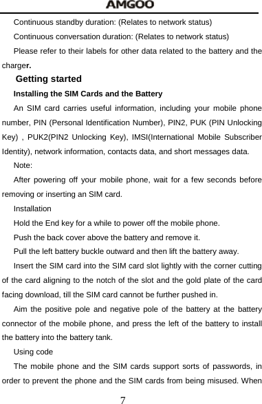 7 Continuous standby duration: (Relates to network status) Continuous conversation duration: (Relates to network status) Please refer to their labels for other data related to the battery and the charger. Getting started Installing the SIM Cards and the Battery An SIM card carries useful information, including your mobile phone number, PIN (Personal Identification Number), PIN2, PUK (PIN Unlocking Key) , PUK2(PIN2 Unlocking Key), IMSI(International Mobile Subscriber Identity), network information, contacts data, and short messages data. Note: After powering off your mobile phone, wait for a few seconds before removing or inserting an SIM card. Installation Hold the End key for a while to power off the mobile phone. Push the back cover above the battery and remove it. Pull the left battery buckle outward and then lift the battery away. Insert the SIM card into the SIM card slot lightly with the corner cutting of the card aligning to the notch of the slot and the gold plate of the card facing download, till the SIM card cannot be further pushed in. Aim the positive pole and negative pole of the battery at the battery connector of the mobile phone, and press the left of the battery to install the battery into the battery tank. Using code The mobile phone and the SIM cards support sorts of passwords, in order to prevent the phone and the SIM cards from being misused. When 
