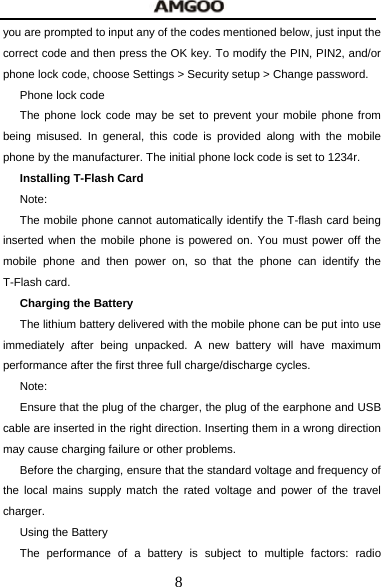  8 you are prompted to input any of the codes mentioned below, just input the correct code and then press the OK key. To modify the PIN, PIN2, and/or phone lock code, choose Settings > Security setup > Change password. Phone lock code The phone lock code may be set to prevent your mobile phone from being misused. In general, this code is provided along with the mobile phone by the manufacturer. The initial phone lock code is set to 1234r. Installing T-Flash Card Note: The mobile phone cannot automatically identify the T-flash card being inserted when the mobile phone is powered on. You must power off the mobile phone and then power on, so that the phone can identify the T-Flash card. Charging the Battery The lithium battery delivered with the mobile phone can be put into use immediately after being unpacked. A new battery will have maximum performance after the first three full charge/discharge cycles. Note: Ensure that the plug of the charger, the plug of the earphone and USB cable are inserted in the right direction. Inserting them in a wrong direction may cause charging failure or other problems. Before the charging, ensure that the standard voltage and frequency of the local mains supply match the rated voltage and power of the travel charger. Using the Battery The performance of a battery is subject to multiple factors: radio 
