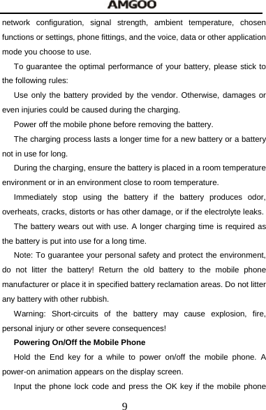  9 network configuration, signal strength, ambient temperature, chosen functions or settings, phone fittings, and the voice, data or other application mode you choose to use. To guarantee the optimal performance of your battery, please stick to the following rules: Use only the battery provided by the vendor. Otherwise, damages or even injuries could be caused during the charging. Power off the mobile phone before removing the battery. The charging process lasts a longer time for a new battery or a battery not in use for long.   During the charging, ensure the battery is placed in a room temperature environment or in an environment close to room temperature. Immediately stop using the battery if the battery produces odor, overheats, cracks, distorts or has other damage, or if the electrolyte leaks. The battery wears out with use. A longer charging time is required as the battery is put into use for a long time. Note: To guarantee your personal safety and protect the environment, do not litter the battery! Return the old battery to the mobile phone manufacturer or place it in specified battery reclamation areas. Do not litter any battery with other rubbish. Warning: Short-circuits of the battery may cause explosion, fire, personal injury or other severe consequences! Powering On/Off the Mobile Phone Hold the End key for a while to power on/off the mobile phone. A power-on animation appears on the display screen. Input the phone lock code and press the OK key if the mobile phone 