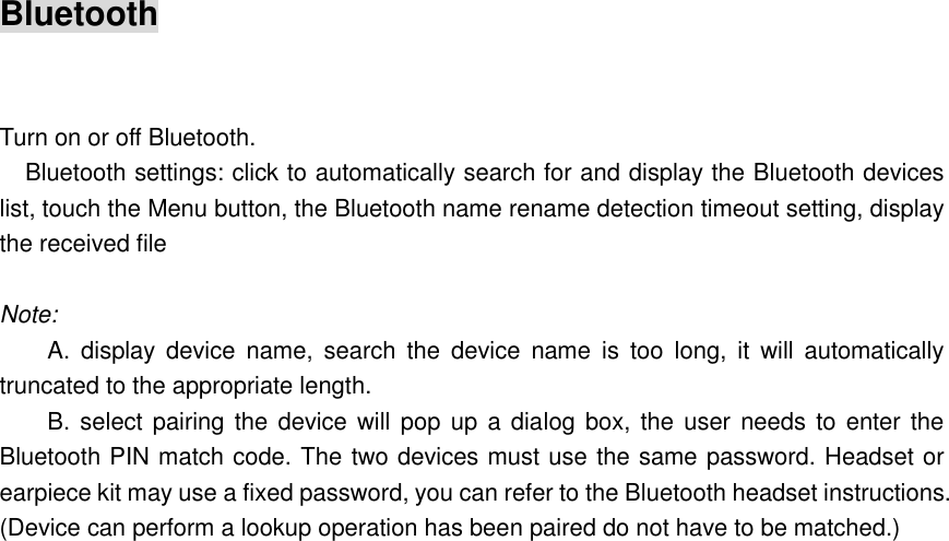 Bluetooth    Turn on or off Bluetooth.       Bluetooth settings: click to automatically search for and display the Bluetooth devices list, touch the Menu button, the Bluetooth name rename detection timeout setting, display the received file  Note: A.  display  device  name,  search  the  device  name  is  too  long,  it  will  automatically truncated to the appropriate length. B. select pairing the device will pop  up a dialog box, the  user needs to enter the Bluetooth PIN match code. The two devices must use the same password. Headset or earpiece kit may use a fixed password, you can refer to the Bluetooth headset instructions. (Device can perform a lookup operation has been paired do not have to be matched.)  