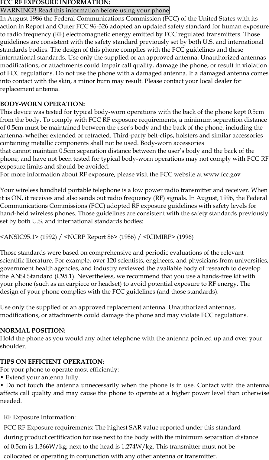  FCC RF EXPOSURE INFORMATION: WARNING!! Read this information before using your phone In August 1986 the Federal Communications Commission (FCC) of the United States with its action in Report and Outer FCC 96-326 adopted an updated safety standard for human exposure to radio frequency (RF) electromagnetic energy emitted by FCC regulated transmitters. Those guidelines are consistent with the safety standard previously set by both U.S. and international standards bodies. The design of this phone complies with the FCC guidelines and these international standards. Use only the supplied or an approved antenna. Unauthorized antennas modifications, or attachments could impair call quality, damage the phone, or result in violation of FCC regulations. Do not use the phone with a damaged antenna. If a damaged antenna comes into contact with the skin, a minor burn may result. Please contact your local dealer for replacement antenna.  BODY-WORN OPERATION: This device was tested for typical body-worn operations with the back of the phone kept 0.5cm from the body. To comply with FCC RF exposure requirements, a minimum separation distance of 0.5cm must be maintained between the user's body and the back of the phone, including the antenna, whether extended or retracted. Third-party belt-clips, holsters and similar accessories containing metallic components shall not be used. Body-worn accessories that cannot maintain 0.5cm separation distance between the user&rsquo;s body and the back of the phone, and have not been tested for typical body-worn operations may not comply with FCC RF exposure limits and should be avoided. For more information about RF exposure, please visit the FCC website at www.fcc.gov  Your wireless handheld portable telephone is a low power radio transmitter and receiver. When it is ON, it receives and also sends out radio frequency (RF) signals. In August, 1996, the Federal Communications Commissions (FCC) adopted RF exposure guidelines with safety levels for hand-held wireless phones. Those guidelines are consistent with the safety standards previously set by both U.S. and international standards bodies:  <ANSIC95.1> (1992) / <NCRP Report 86> (1986) / <ICIMIRP> (1996)  Those standards were based on comprehensive and periodic evaluations of the relevant scientific literature. For example, over 120 scientists, engineers, and physicians from universities, government health agencies, and industry reviewed the available body of research to develop the ANSI Standard (C95.1). Nevertheless, we recommend that you use a hands-free kit with your phone (such as an earpiece or headset) to avoid potential exposure to RF energy. The design of your phone complies with the FCC guidelines (and those standards).  Use only the supplied or an approved replacement antenna. Unauthorized antennas, modifications, or attachments could damage the phone and may violate FCC regulations.   NORMAL POSITION:  Hold the phone as you would any other telephone with the antenna pointed up and over your shoulder.  TIPS ON EFFICIENT OPERATION:  For your phone to operate most efficiently: &bull; Extend your antenna fully. &bull; Do not touch the antenna unnecessarily when the  phone is in use. Contact with the antenna affects call quality and may cause the phone to operate at a higher power level than otherwise needed.  RF Exposure Information: FCC RF Exposure requirements: The highest SAR value reported under this standard during product certification for use next to the body with the minimum separation distance of 0.5cm is 1.366W/kg; next to the head is 1.274W/kg. This transmitter must not be collocated or operating in conjunction with any other antenna or transmitter.   