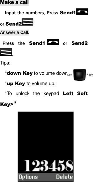 Make a call Input the numbers, Press Send1  or Send2 .   Answer a Call.   Press  the  Send1   or  Send2. Tips:   *down Key to volume down..   *up Key to volume up. *To  unlock  the  keypad  Left  Soft Key>*             