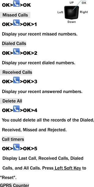 OK> >OK   Missed Calls   OK> >OK>1 Display your recent missed numbers. Dialed Calls OK> >OK>2 Display your recent dialed numbers.   Received Calls OK> >OK>3 Display your recent answered numbers.   Delete All OK> >OK>4 You could delete all the records of the Dialed, Received, Missed and Rejected. Call timers OK> >OK>5   Display Last Call, Received Calls, Dialed   Calls, and All Calls. Press Left Soft Key to   "Reset". GPRS Counter 