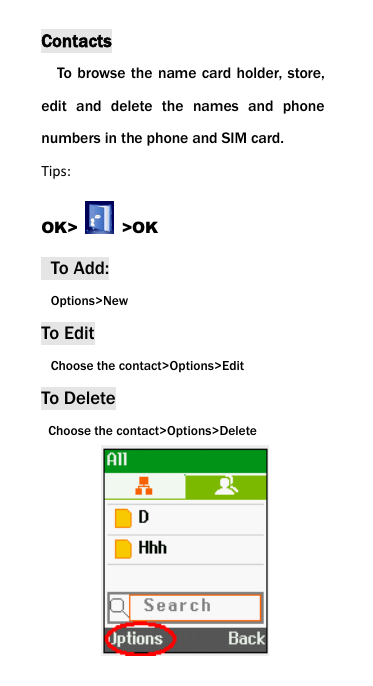 Contacts To browse the name card holder, store, edit  and  delete  the  names  and  phone numbers in the phone and SIM card.   Tips: OK>    >OK   To Add:  Options>New To Edit  Choose the contact>Options>Edit To Delete   Choose the contact>Options>Delete       
