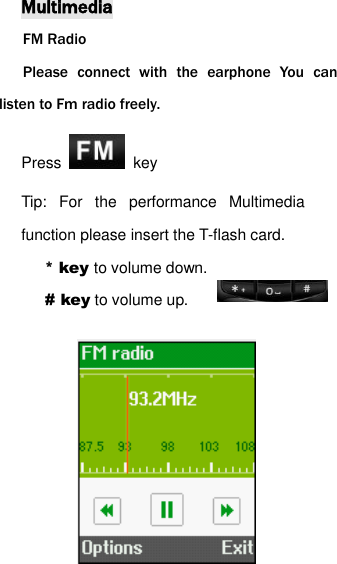 Multimedia FM Radio Please  connect  with  the  earphone  You  can listen to Fm radio freely. Press    key Tip:  For  the  performance  Multimedia function please insert the T-flash card. * key to volume down.   # key to volume up.          